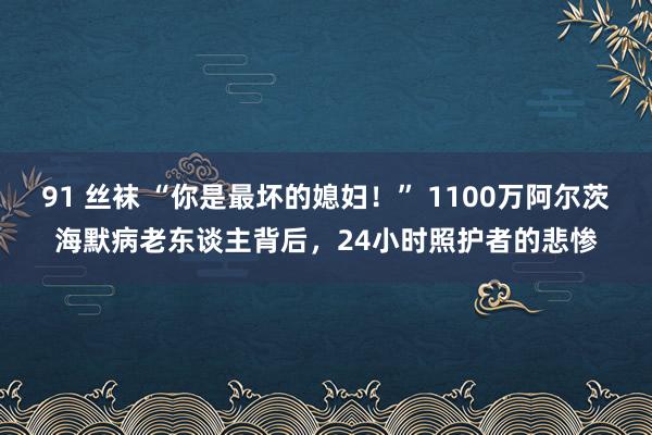 91 丝袜 “你是最坏的媳妇！” 1100万阿尔茨海默病老东谈主背后，24小时照护者的悲惨