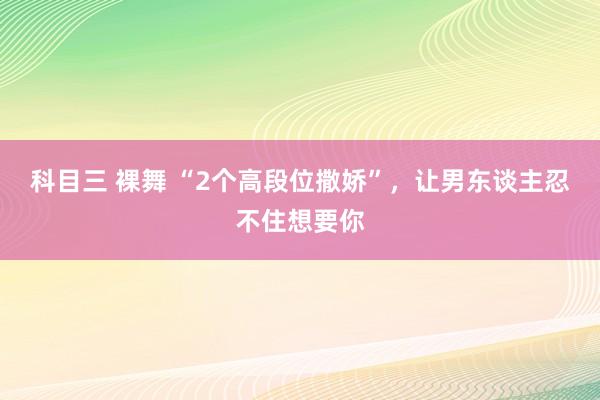 科目三 裸舞 “2个高段位撒娇”，让男东谈主忍不住想要你