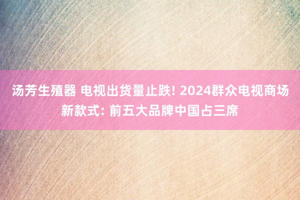 汤芳生殖器 电视出货量止跌! 2024群众电视商场新款式: 前五大品牌中国占三席