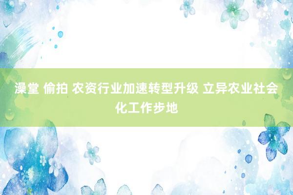 澡堂 偷拍 农资行业加速转型升级 立异农业社会化工作步地