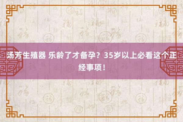 汤芳生殖器 乐龄了才备孕？35岁以上必看这个正经事项！