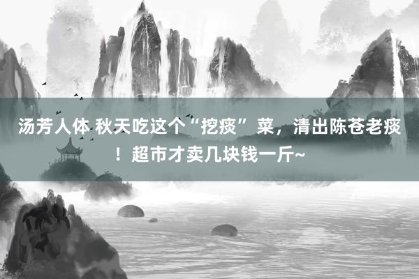 汤芳人体 秋天吃这个“挖痰” 菜，清出陈苍老痰！超市才卖几块钱一斤~