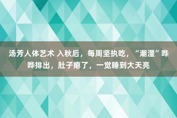 汤芳人体艺术 入秋后，每周坚执吃，“潮湿”哗哗排出，肚子瘪了，一觉睡到大天亮