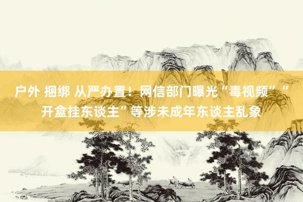 户外 捆绑 从严办置！网信部门曝光“毒视频”“开盒挂东谈主”等涉未成年东谈主乱象