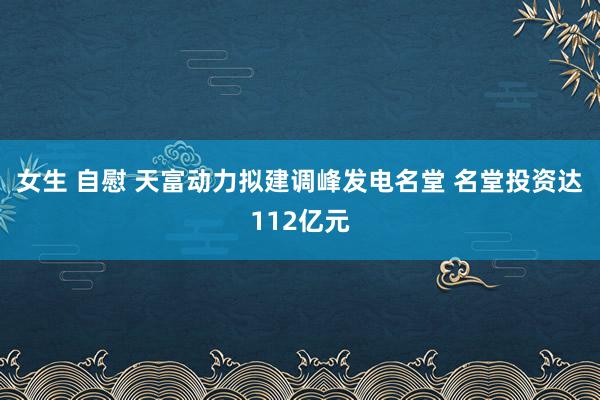 女生 自慰 天富动力拟建调峰发电名堂 名堂投资达112亿元