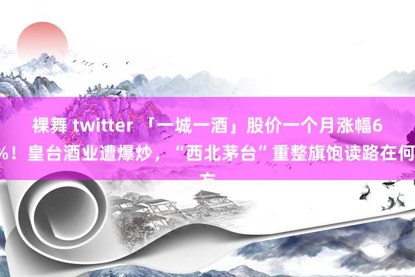 裸舞 twitter 「一城一酒」股价一个月涨幅60%！皇台酒业遭爆炒，“西北茅台”重整旗饱读路在何方