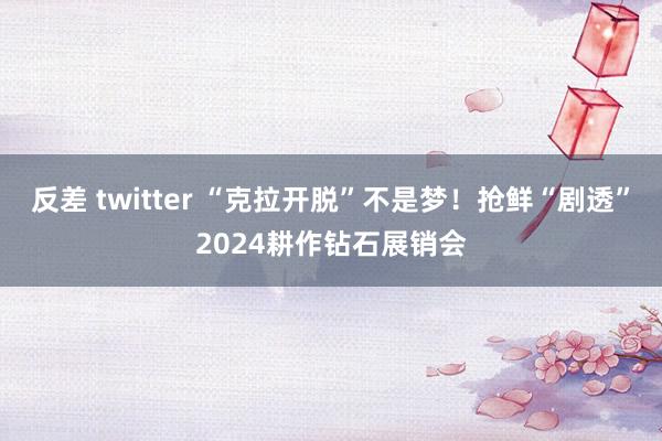 反差 twitter “克拉开脱”不是梦！抢鲜“剧透”2024耕作钻石展销会