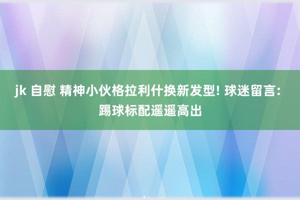 jk 自慰 精神小伙格拉利什换新发型! 球迷留言: 踢球标配遥遥高出