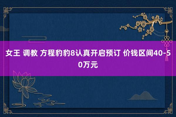 女王 调教 方程豹豹8认真开启预订 价钱区间40-50万元