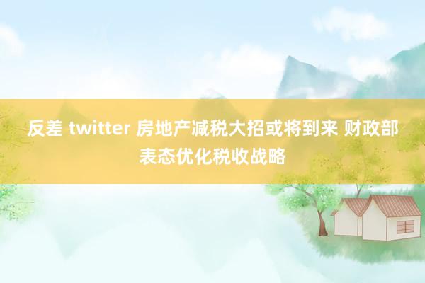 反差 twitter 房地产减税大招或将到来 财政部表态优化税收战略