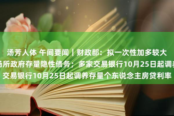 汤芳人体 午间要闻｜财政部：拟一次性加多较大范围债务名额，置换场所政府存量隐性债务；多家交易银行10月25日起调养存量个东说念主房贷利率