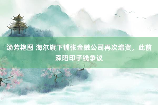 汤芳艳图 海尔旗下铺张金融公司再次增资，此前深陷印子钱争议