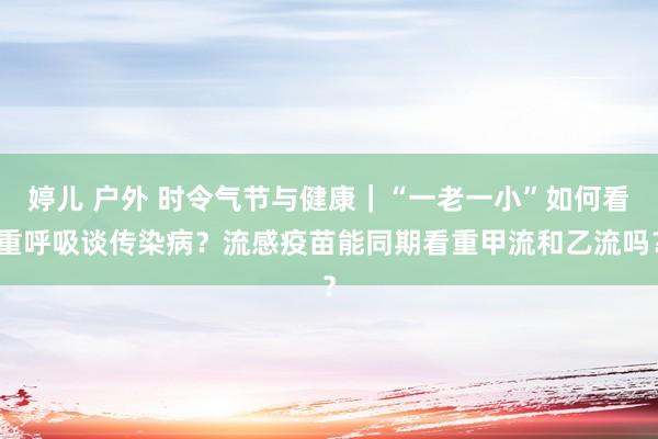 婷儿 户外 时令气节与健康｜“一老一小”如何看重呼吸谈传染病？流感疫苗能同期看重甲流和乙流吗？