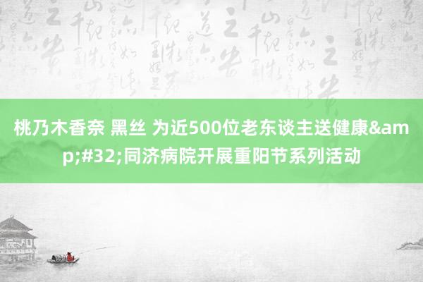 桃乃木香奈 黑丝 为近500位老东谈主送健康&#32;同济病院开展重阳节系列活动