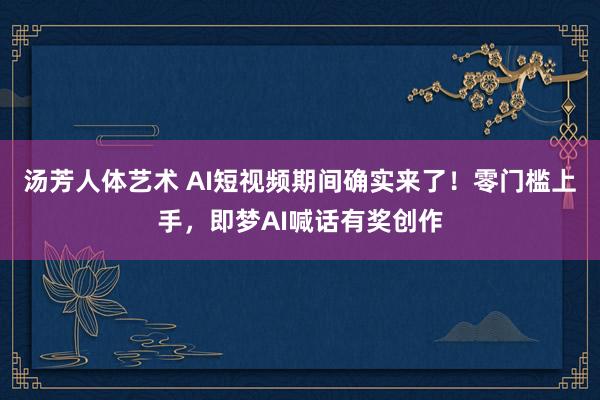 汤芳人体艺术 AI短视频期间确实来了！零门槛上手，即梦AI喊话有奖创作