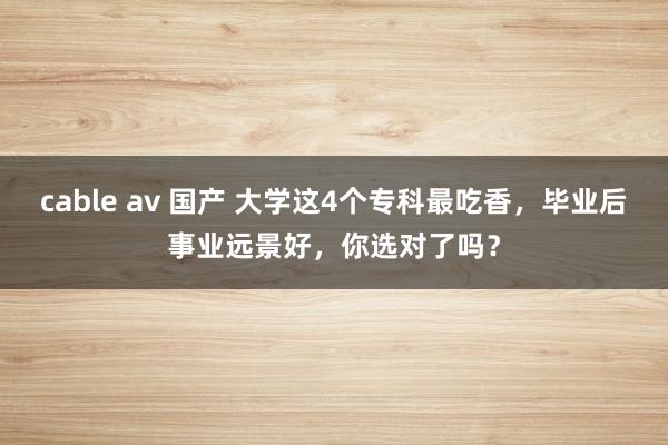 cable av 国产 大学这4个专科最吃香，毕业后事业远景好，你选对了吗？