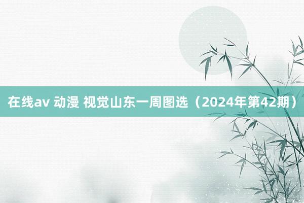 在线av 动漫 视觉山东一周图选（2024年第42期）