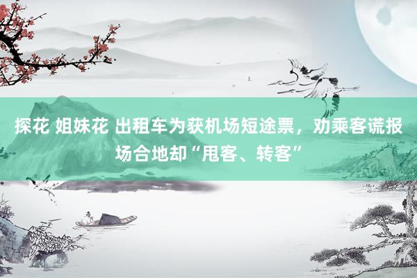 探花 姐妹花 出租车为获机场短途票，劝乘客谎报场合地却“甩客、转客”