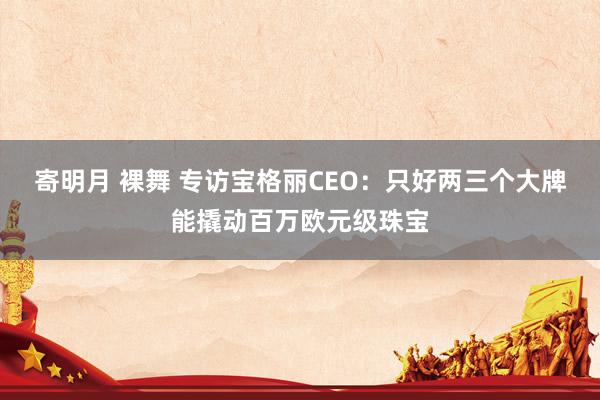 寄明月 裸舞 专访宝格丽CEO：只好两三个大牌能撬动百万欧元级珠宝