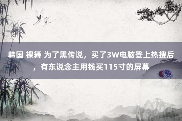 韩国 裸舞 为了黑传说，买了3W电脑登上热搜后，有东说念主用钱买115寸的屏幕