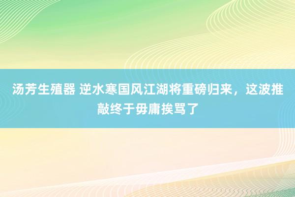 汤芳生殖器 逆水寒国风江湖将重磅归来，这波推敲终于毋庸挨骂了