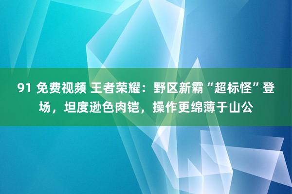 91 免费视频 王者荣耀：野区新霸“超标怪”登场，坦度逊色肉铠，操作更绵薄于山公