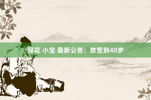 探花 小宝 最新公告：放宽到40岁