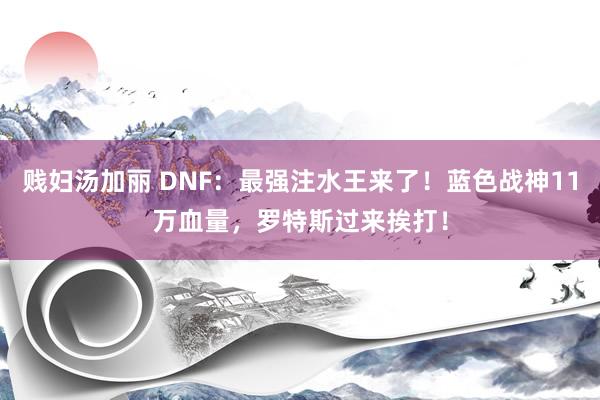 贱妇汤加丽 DNF：最强注水王来了！蓝色战神11万血量，罗特斯过来挨打！