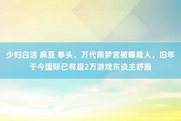 少妇白洁 麻豆 拳头、万代南梦宫被曝裁人，旧年于今国际已有超2万游戏东谈主舒服