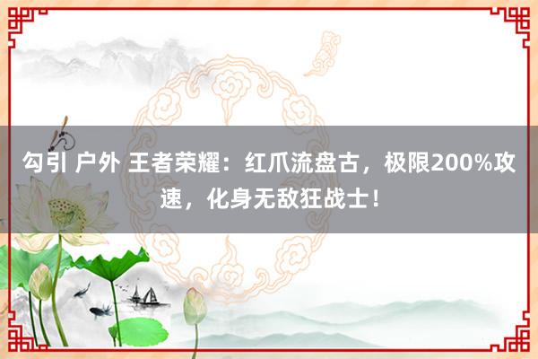 勾引 户外 王者荣耀：红爪流盘古，极限200%攻速，化身无敌狂战士！