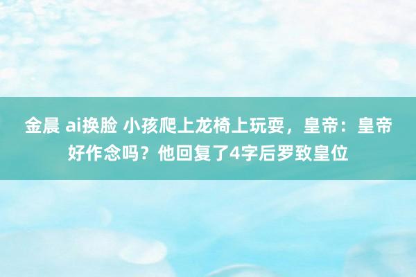 金晨 ai换脸 小孩爬上龙椅上玩耍，皇帝：皇帝好作念吗？他回复了4字后罗致皇位