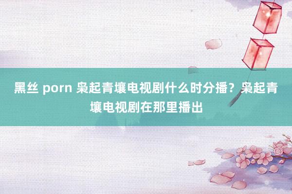 黑丝 porn 枭起青壤电视剧什么时分播？枭起青壤电视剧在那里播出