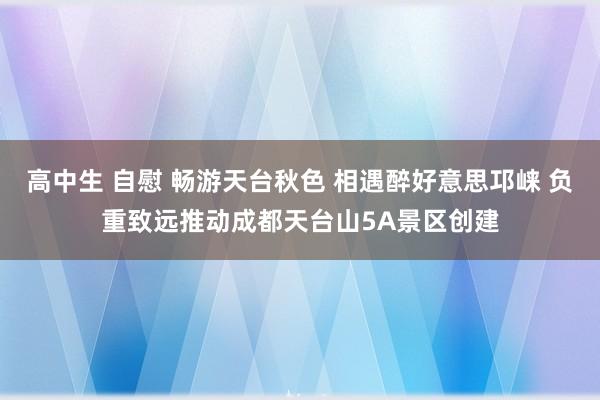 高中生 自慰 畅游天台秋色 相遇醉好意思邛崃 负重致远推动成都天台山5A景区创建