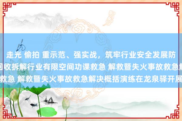 走光 偷拍 重示范、强实战，筑牢行业安全发展防地 —成齐市报废天真车回收拆解行业有限空间功课救急 解救暨失火事故救急解决概括演练在龙泉驿开展