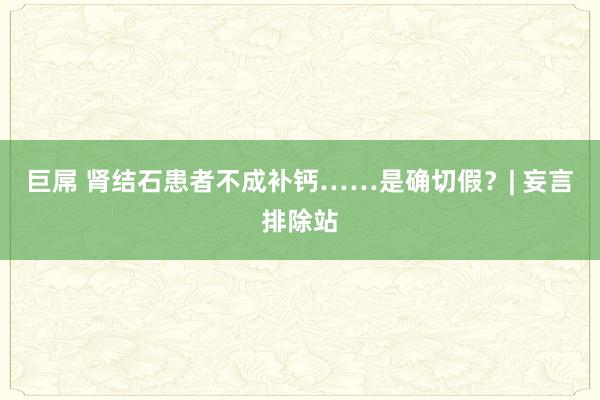 巨屌 肾结石患者不成补钙……是确切假？| 妄言排除站