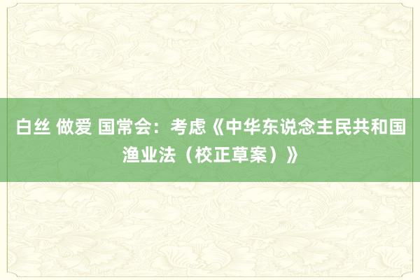 白丝 做爱 国常会：考虑《中华东说念主民共和国渔业法（校正草案）》