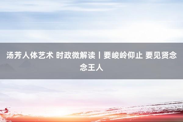 汤芳人体艺术 时政微解读丨要峻岭仰止 要见贤念念王人