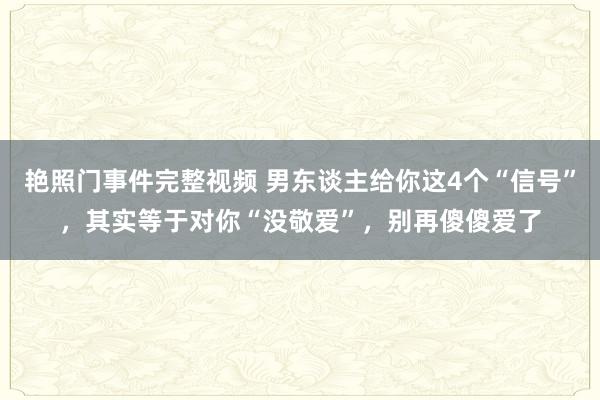 艳照门事件完整视频 男东谈主给你这4个“信号”，其实等于对你“没敬爱”，别再傻傻爱了