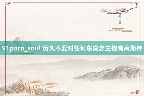 91porn_soul 历久不要对任何东说念主抱有高期待