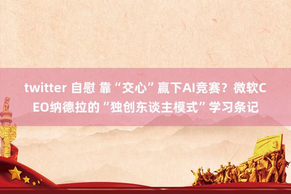 twitter 自慰 靠“交心”赢下AI竞赛？微软CEO纳德拉的“独创东谈主模式”学习条记