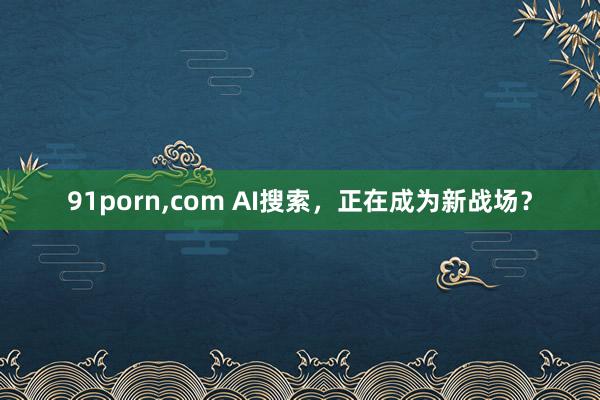 91porn，com AI搜索，正在成为新战场？