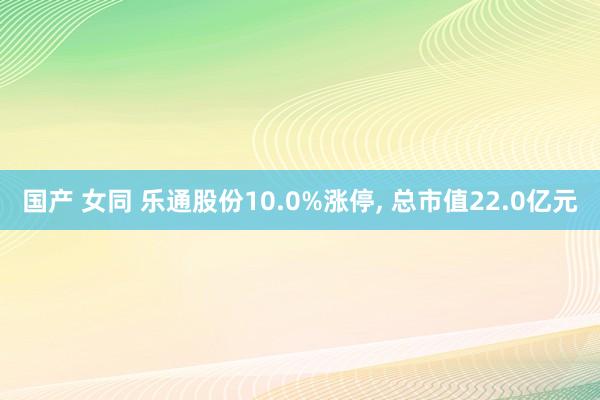 国产 女同 乐通股份10.0%涨停， 总市值22.0亿元