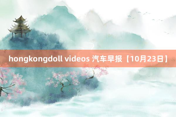 hongkongdoll videos 汽车早报【10月23日】