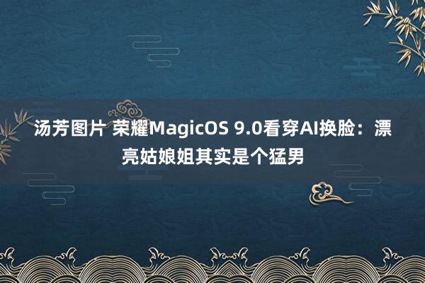 汤芳图片 荣耀MagicOS 9.0看穿AI换脸：漂亮姑娘姐其实是个猛男