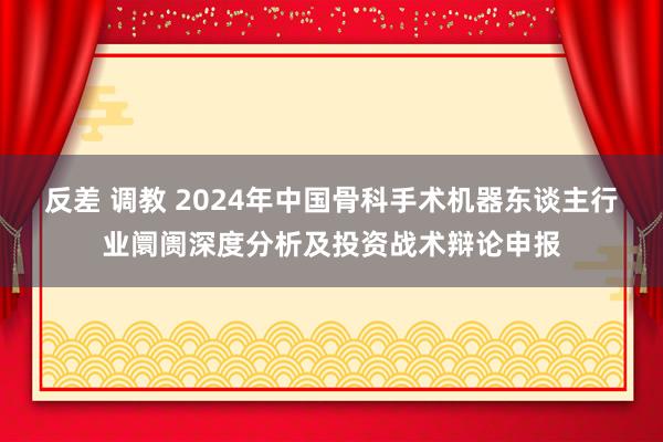 反差 调教 2024年中国骨科手术机器东谈主行业阛阓深度分析及投资战术辩论申报