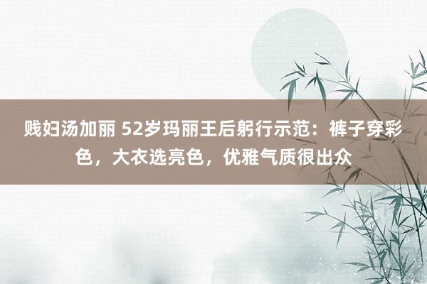 贱妇汤加丽 52岁玛丽王后躬行示范：裤子穿彩色，大衣选亮色，优雅气质很出众