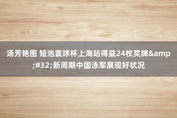 汤芳艳图 短池寰球杯上海站得益24枚奖牌&#32;新周期中国泳军展现好状况