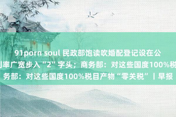 91porn soul 民政部饱读吹婚配登记设在公园；最低2.65%！房贷利率广宽步入“2”字头；商务部：对这些国度100%税目产物“零关税”丨早报