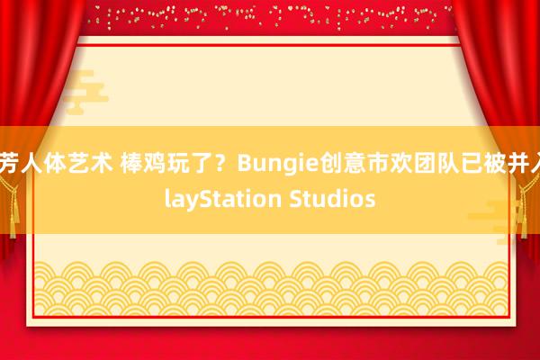 汤芳人体艺术 棒鸡玩了？Bungie创意市欢团队已被并入PlayStation Studios