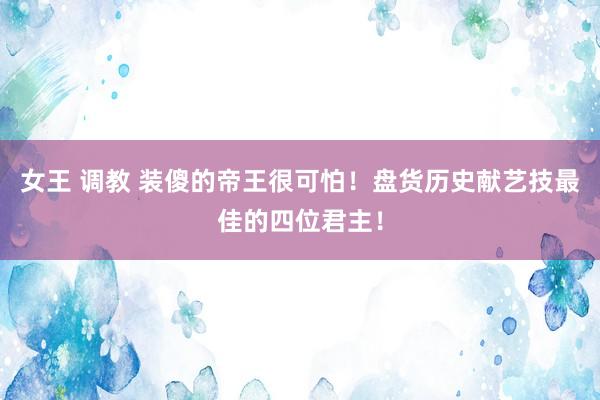 女王 调教 装傻的帝王很可怕！盘货历史献艺技最佳的四位君主！